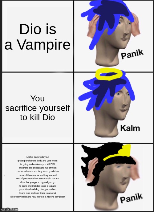 PANIK DIO Calm Dio is dead PANIK OH GOD NO | Dio is a Vampire; You sacrifice yourself to kill Dio; DIO is back with your great grandfathers body and your mom is going to die unless you kill DIO and there are ghosts and two of them are stand users and they were good then more of them come and they are evil one of your members seem to die but are alive, but you get a dog and you go to cairo and that dog loses a leg and your friend and dog dies, your other friend dies and now there is a serial killer now oh no and now there is a fucking gay priest | image tagged in memes,panik kalm panik | made w/ Imgflip meme maker