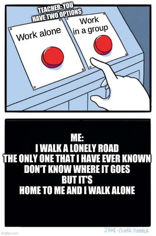This actually happened | TEACHER: YOU HAVE TWO OPTIONS; Work in a group; Work alone; ME:
I WALK A LONELY ROAD
THE ONLY ONE THAT I HAVE EVER KNOWN
DON'T KNOW WHERE IT GOES
BUT IT'S HOME TO ME AND I WALK ALONE | image tagged in memes,two buttons | made w/ Imgflip meme maker
