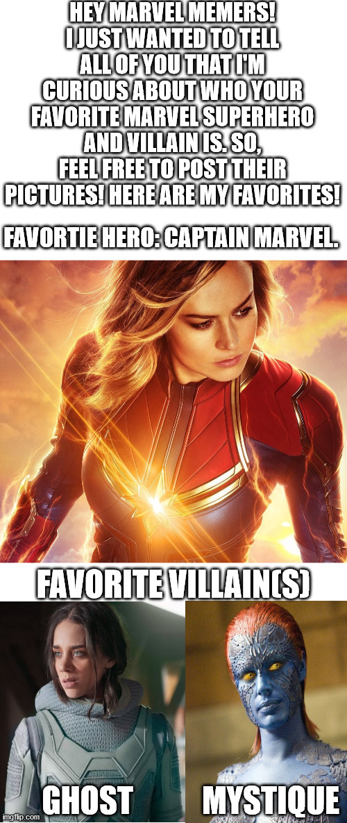 I would love to see your favorites!!! | HEY MARVEL MEMERS! I JUST WANTED TO TELL ALL OF YOU THAT I'M CURIOUS ABOUT WHO YOUR FAVORITE MARVEL SUPERHERO AND VILLAIN IS. SO, FEEL FREE TO POST THEIR PICTURES! HERE ARE MY FAVORITES! FAVORTIE HERO: CAPTAIN MARVEL. FAVORITE VILLAIN(S); GHOST; MYSTIQUE | image tagged in blank white template,ant man,captain marvel,x-men | made w/ Imgflip meme maker