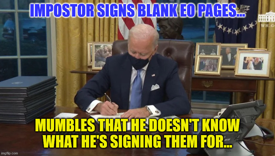 Biden signs | IMPOSTOR SIGNS BLANK EO PAGES... MUMBLES THAT HE DOESN'T KNOW WHAT HE'S SIGNING THEM FOR... | image tagged in biden signs | made w/ Imgflip meme maker