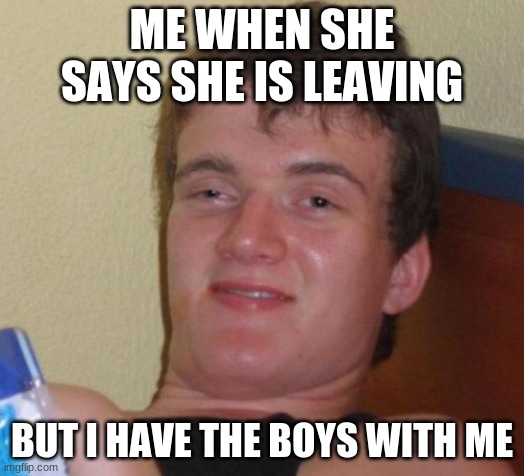 idc | ME WHEN SHE SAYS SHE IS LEAVING; BUT I HAVE THE BOYS WITH ME | image tagged in memes,10 guy | made w/ Imgflip meme maker