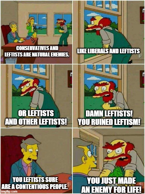 His first order of business if elected would be to kill the lot of ya! | CONSERVATIVES AND LEFTISTS ARE NATURAL ENEMIES. LIKE LIBERALS AND LEFTISTS; DAMN LEFTISTS!  YOU RUINED LEFTISM! OR LEFTISTS AND OTHER LEFTISTS! YOU LEFTISTS SURE ARE A CONTENTIOUS PEOPLE. YOU JUST MADE AN ENEMY FOR LIFE! | image tagged in groundskeeper willie damn scots | made w/ Imgflip meme maker