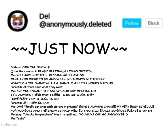 Del Announcement | Sisters: OMG THE SNOW :D ((btw the snow is ALREADY MELTING)) LETS GO OUTSIDE
Me: YOU HAVE GOT TO BE KIDDING ME I HAVE SO MUCH HOMEWORK TO DO AND YOU GUYS ALWAYS GET TO PLAY WHATEVER YOU WANT WE HAVE DANCE CLASS IN 2 HOURS GUYS NO
Parents: let them have what they want
Me: ARE YOU INSANE THE SNOWS ALREADY MELTING NO IT'S ALWAYS THEIR WAY I NEED TO DO MY WORK THEY HAVE PLENTY OF THINGS TO DO
Parents: LET THEM GO OUT
Me: OMG *finally can chat with sisters in private* GUYS I ALWAYS CHANGE MY VERY BUSY SCHEDULE FOR YOU GUYS AND THE SNOW IS HALF MELTED THATS LITERALLY SO GROSS PLEASE STAY IN
My mom: *checks temperature* Hey it is melting... YOU GUYS CAN GO ANYWAYS!! :D
Me: *sobs*; ~~JUST NOW~~ | image tagged in del announcement | made w/ Imgflip meme maker