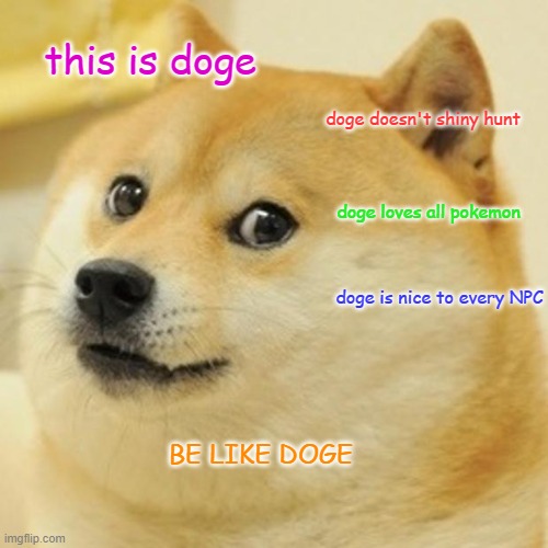 Doge Meme | this is doge; doge doesn't shiny hunt; doge loves all pokemon; doge is nice to every NPC; BE LIKE DOGE | image tagged in memes,doge | made w/ Imgflip meme maker