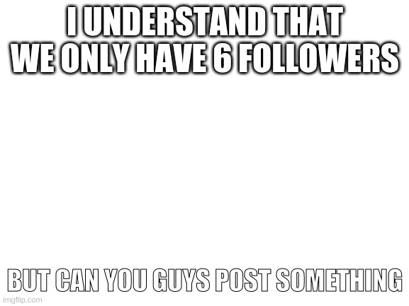 Blank White Template | I UNDERSTAND THAT WE ONLY HAVE 6 FOLLOWERS; BUT CAN YOU GUYS POST SOMETHING | image tagged in blank white template | made w/ Imgflip meme maker