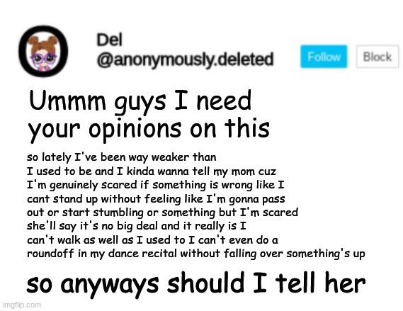 Like 2 weeks ago I could hold my leg up for 1 minute now I'm falling over after 20 seconds and my schedule HASNT CHANGED | Ummm guys I need your opinions on this; so lately I've been way weaker than I used to be and I kinda wanna tell my mom cuz I'm genuinely scared if something is wrong like I cant stand up without feeling like I'm gonna pass out or start stumbling or something but I'm scared she'll say it's no big deal and it really is I can't walk as well as I used to I can't even do a roundoff in my dance recital without falling over something's up; so anyways should I tell her | image tagged in del announcement | made w/ Imgflip meme maker