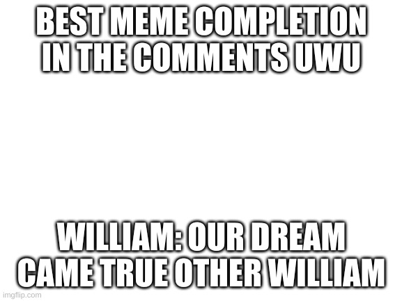 Blank White Template | BEST MEME COMPLETION IN THE COMMENTS UWU; WILLIAM: OUR DREAM CAME TRUE OTHER WILLIAM | image tagged in blank white template | made w/ Imgflip meme maker