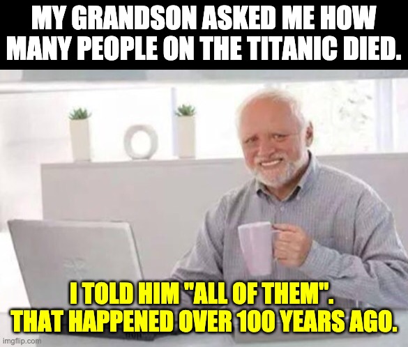 Titanic | MY GRANDSON ASKED ME HOW MANY PEOPLE ON THE TITANIC DIED. I TOLD HIM "ALL OF THEM".  THAT HAPPENED OVER 100 YEARS AGO. | image tagged in harold | made w/ Imgflip meme maker