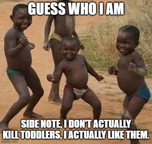 AFRICAN KIDS DANCING | GUESS WHO I AM; SIDE NOTE, I DON'T ACTUALLY KILL TODDLERS, I ACTUALLY LIKE THEM. | image tagged in african kids dancing | made w/ Imgflip meme maker