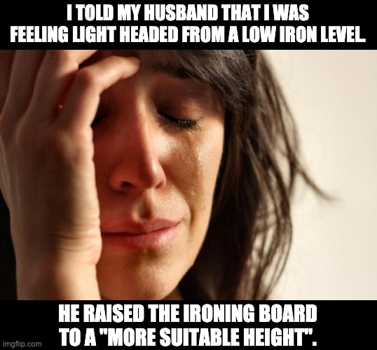 Low iron | I TOLD MY HUSBAND THAT I WAS FEELING LIGHT HEADED FROM A LOW IRON LEVEL. HE RAISED THE IRONING BOARD TO A "MORE SUITABLE HEIGHT". | image tagged in memes,first world problems | made w/ Imgflip meme maker