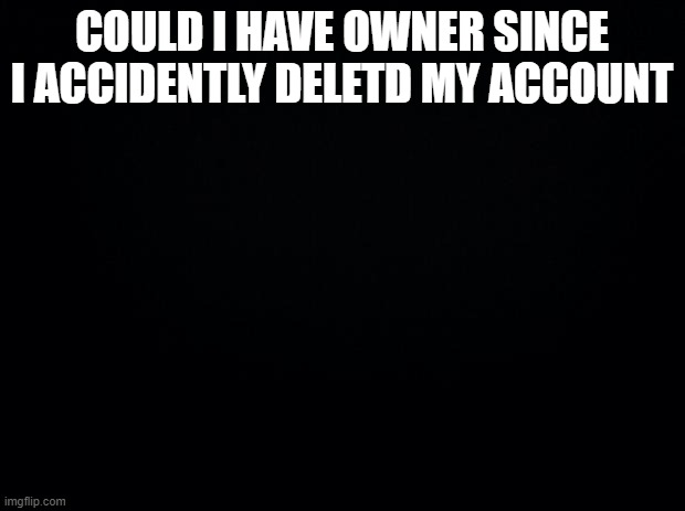 Black background | COULD I HAVE OWNER SINCE I ACCIDENTLY DELETD MY ACCOUNT | image tagged in black background | made w/ Imgflip meme maker