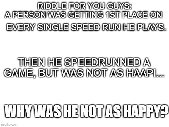 riddle | EVERY SINGLE SPEED RUN HE PLAYS. RIDDLE FOR YOU GUYS:
A PERSON WAS GETTING 1ST PLACE ON; THEN HE SPEEDRUNNED A GAME, BUT WAS NOT AS HAAPI... WHY WAS HE NOT AS HAPPY? | image tagged in blank white template,riddle,riddles and brainteasers | made w/ Imgflip meme maker