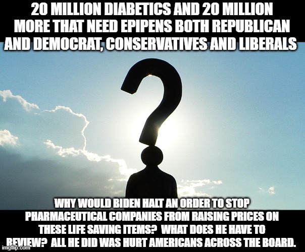 If this a doesn't  bother you, maybe you are the brainwashed one. | 20 MILLION DIABETICS AND 20 MILLION MORE THAT NEED EPIPENS BOTH REPUBLICAN AND DEMOCRAT, CONSERVATIVES AND LIBERALS; WHY WOULD BIDEN HALT AN ORDER TO STOP PHARMACEUTICAL COMPANIES FROM RAISING PRICES ON THESE LIFE SAVING ITEMS?  WHAT DOES HE HAVE TO REVIEW?  ALL HE DID WAS HURT AMERICANS ACROSS THE BOARD. | image tagged in joe biden,political meme,sad,why,stupid liberals | made w/ Imgflip meme maker
