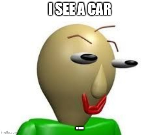 yup | I SEE A CAR; ... | image tagged in b a l d i | made w/ Imgflip meme maker