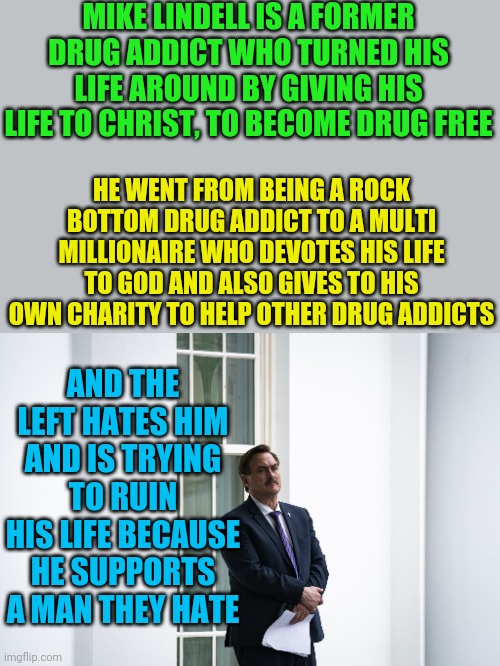 There are no words for how vile the left is. | MIKE LINDELL IS A FORMER DRUG ADDICT WHO TURNED HIS LIFE AROUND BY GIVING HIS LIFE TO CHRIST, TO BECOME DRUG FREE; HE WENT FROM BEING A ROCK BOTTOM DRUG ADDICT TO A MULTI MILLIONAIRE WHO DEVOTES HIS LIFE TO GOD AND ALSO GIVES TO HIS OWN CHARITY TO HELP OTHER DRUG ADDICTS; AND THE LEFT HATES HIM AND IS TRYING TO RUIN HIS LIFE BECAUSE HE SUPPORTS A MAN THEY HATE | image tagged in leftists | made w/ Imgflip meme maker
