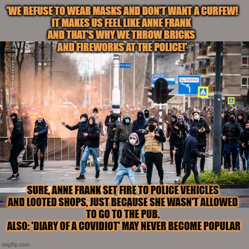 Will 'Diary of a Covidiot' ever become popular? | 'WE REFUSE TO WEAR MASKS AND DON'T WANT A CURFEW!
IT MAKES US FEEL LIKE ANNE FRANK 
AND THAT'S WHY WE THROW BRICKS 
AND FIREWORKS AT THE POLICE!'; SURE, ANNE FRANK SET FIRE TO POLICE VEHICLES 
AND LOOTED SHOPS, JUST BECAUSE SHE WASN'T ALLOWED 
TO GO TO THE PUB. 
ALSO: 'DIARY OF A COVIDIOT' MAY NEVER BECOME POPULAR | image tagged in anne frank,curfew,dutch,riots,anti-maskers | made w/ Imgflip meme maker