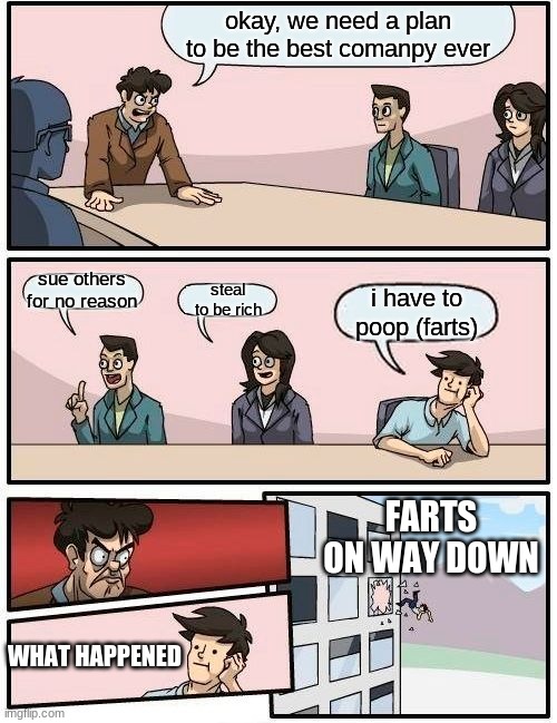 Boardroom Meeting Suggestion | okay, we need a plan to be the best comanpy ever; sue others for no reason; steal to be rich; i have to poop (farts); FARTS ON WAY DOWN; WHAT HAPPENED | image tagged in memes,boardroom meeting suggestion | made w/ Imgflip meme maker