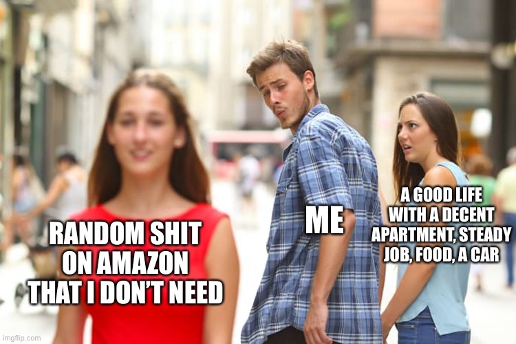 Distracted Boyfriend | A GOOD LIFE WITH A DECENT APARTMENT, STEADY JOB, FOOD, A CAR; ME; RANDOM SHIT ON AMAZON THAT I DON’T NEED | image tagged in memes,distracted boyfriend | made w/ Imgflip meme maker