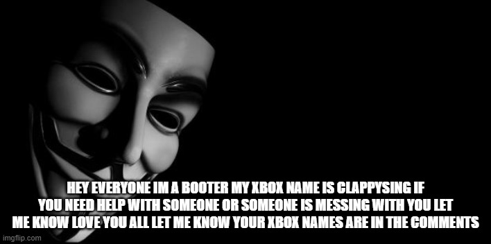 Anonymous | HEY EVERYONE IM A BOOTER MY XBOX NAME IS CLAPPYSING IF YOU NEED HELP WITH SOMEONE OR SOMEONE IS MESSING WITH YOU LET ME KNOW LOVE YOU ALL LET ME KNOW YOUR XBOX NAMES ARE IN THE COMMENTS | image tagged in anonymous | made w/ Imgflip meme maker