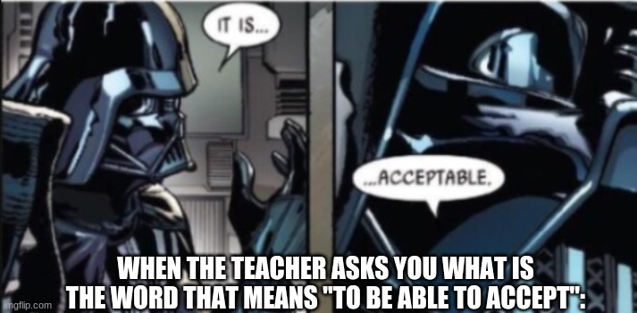 idk im just tired | WHEN THE TEACHER ASKS YOU WHAT IS THE WORD THAT MEANS "TO BE ABLE TO ACCEPT": | image tagged in it is acceptable | made w/ Imgflip meme maker
