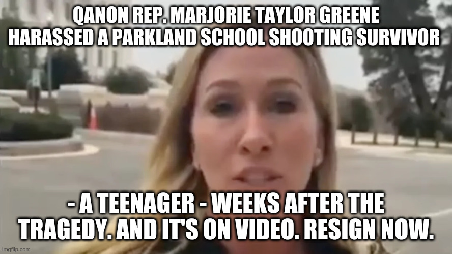 Resign now | QANON REP. MARJORIE TAYLOR GREENE HARASSED A PARKLAND SCHOOL SHOOTING SURVIVOR; - A TEENAGER - WEEKS AFTER THE TRAGEDY. AND IT'S ON VIDEO. RESIGN NOW. | image tagged in parkland,marjorie greene,qanon | made w/ Imgflip meme maker