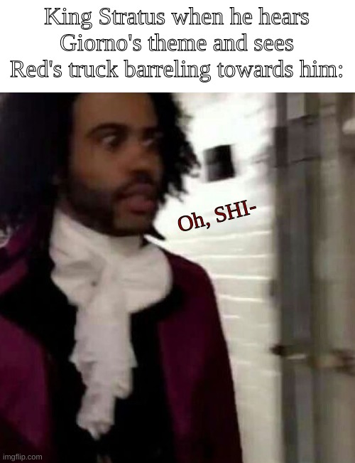 From a roleplay- XD | King Stratus when he hears Giorno's theme and sees Red's truck barreling towards him:; Oh, SHI- | image tagged in follow my boi yayeeeeeeet45rblx right now,he's really great,trust me | made w/ Imgflip meme maker