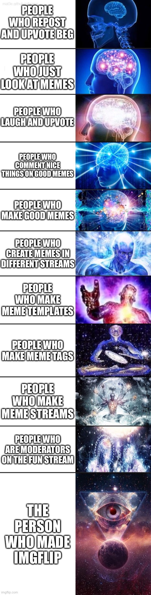 Expanding brain with I think 11 panels | PEOPLE WHO REPOST AND UPVOTE BEG; PEOPLE WHO JUST LOOK AT MEMES; PEOPLE WHO LAUGH AND UPVOTE; PEOPLE WHO COMMENT NICE THINGS ON GOOD MEMES; PEOPLE WHO MAKE GOOD MEMES; PEOPLE WHO CREATE MEMES IN DIFFERENT STREAMS; PEOPLE WHO MAKE MEME TEMPLATES; PEOPLE WHO MAKE MEME TAGS; PEOPLE WHO MAKE MEME STREAMS; PEOPLE WHO ARE MODERATORS ON THE FUN STREAM; THE PERSON WHO MADE IMGFLIP | image tagged in gifs,funny,memes,charts,dogs,demotivationals | made w/ Imgflip meme maker