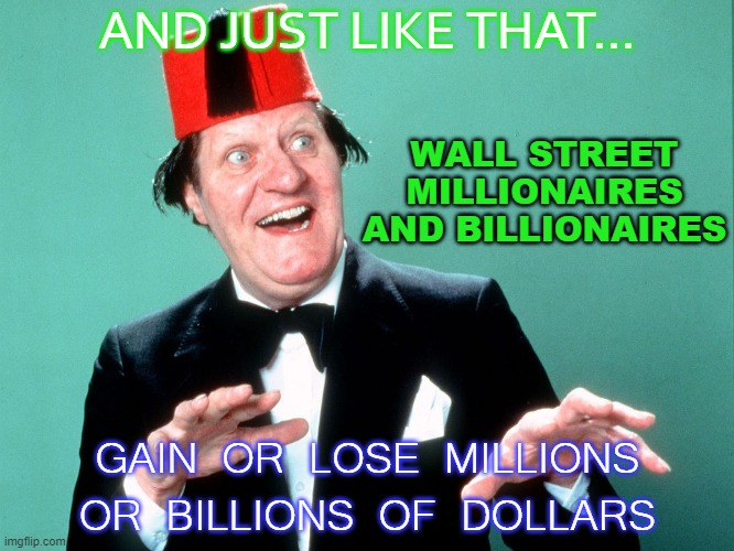 And Just Like That... Wall Street millionaires and billionaires gain or lose millions or billions of dollars | AND JUST LIKE THAT... WALL STREET MILLIONAIRES AND BILLIONAIRES; GAIN OR LOSE MILLIONS OR BILLIONS OF DOLLARS | image tagged in just like that | made w/ Imgflip meme maker