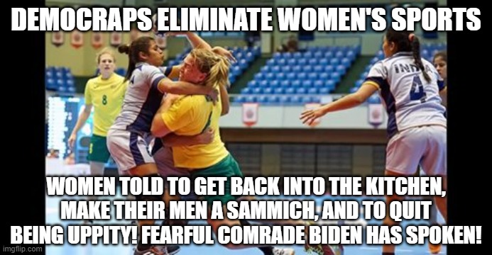Shuttin' that women's lib crap right up! Way to go, Pedo Joe! | DEMOCRAPS ELIMINATE WOMEN'S SPORTS; WOMEN TOLD TO GET BACK INTO THE KITCHEN, MAKE THEIR MEN A SAMMICH, AND TO QUIT BEING UPPITY! FEARFUL COMRADE BIDEN HAS SPOKEN! | image tagged in biden,impeach46,democrats ruin lives,democrats kill | made w/ Imgflip meme maker