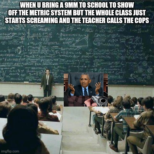 Why is everyone so scared? | WHEN U BRING A 9MM TO SCHOOL TO SHOW OFF THE METRIC SYSTEM BUT THE WHOLE CLASS JUST STARTS SCREAMING AND THE TEACHER CALLS THE COPS | image tagged in school | made w/ Imgflip meme maker