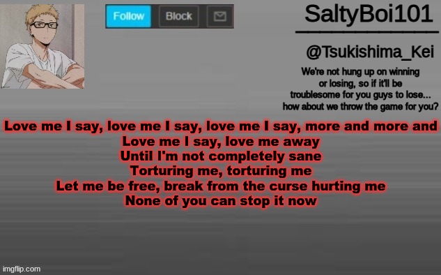 A n n o u n c e m e n t -T e m p | Love me I say, love me I say, love me I say, more and more and
Love me I say, love me away
Until I'm not completely sane
Torturing me, torturing me
Let me be free, break from the curse hurting me
None of you can stop it now | image tagged in a n n o u n c e m e n t -t e m p,its a song dont panick | made w/ Imgflip meme maker