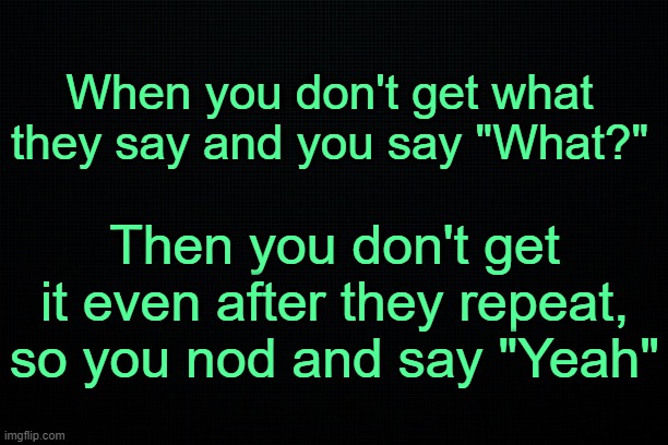 . | When you don't get what they say and you say "What?"; Then you don't get it even after they repeat, so you nod and say "Yeah" | image tagged in relatable | made w/ Imgflip meme maker