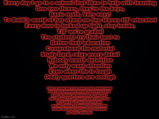 Black background | Every day I go to a school that likes to help with learning
One two threes, they're the keys,
Basic math, Very easy!
To Baldi's world of fun where no one leaves till' educated
Every door is locked up tight, stay inside,
Till' we're graded
The students try their best to
Better their education
Comprehend the material
Study hard, relay every detail
Nobody wants detention
We only want attention
Even when life is tough
Oddly quarters are enough; THIS IS HOW WE LIVE OUR LIVES SEARCHING
FOR THE ANSWERS INSIDE OF EVERY PAGE
AND I'M HERE WONDERING IF ONE DAY
WE'LL FINALLY BE FREE FROM THIS CAGE
IS IT OKAY TO HAVE A FEELING
MAYBE THERE IS MORE TO THIS GAME
HOWEVER NOW NO TIME TO QUICKEN
SO JUST BEHAVE! | image tagged in black background | made w/ Imgflip meme maker