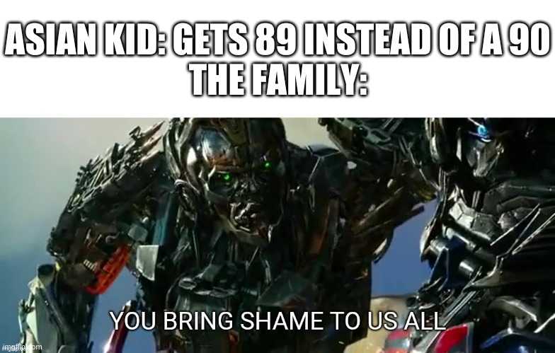 captioning this meme | ASIAN KID: GETS 89 INSTEAD OF A 90
THE FAMILY: | image tagged in memes,funny,transformers,asian,shame,grades | made w/ Imgflip meme maker