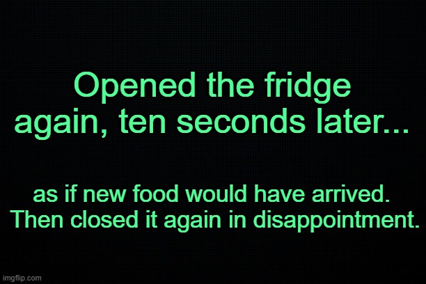 . | Opened the fridge again, ten seconds later... as if new food would have arrived. 
Then closed it again in disappointment. | image tagged in relatable | made w/ Imgflip meme maker