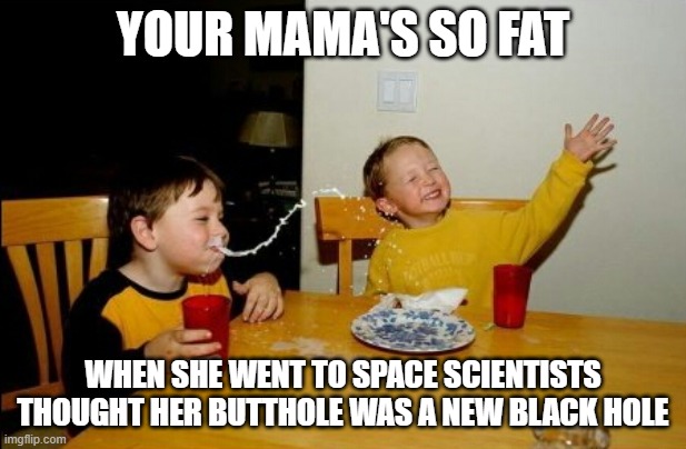 mega fat | YOUR MAMA'S SO FAT; WHEN SHE WENT TO SPACE SCIENTISTS THOUGHT HER BUTTHOLE WAS A NEW BLACK HOLE | image tagged in memes,yo mamas so fat,funny,funny memes,kids | made w/ Imgflip meme maker