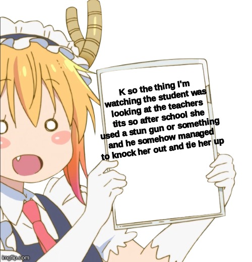 That's all I saw rn but the thumbnail looks like they're gonna have fun- | K so the thing I'm watching the student was looking at the teachers tits so after school she used a stun gun or something and he somehow managed to knock her out and tie her up | image tagged in tohru sign | made w/ Imgflip meme maker
