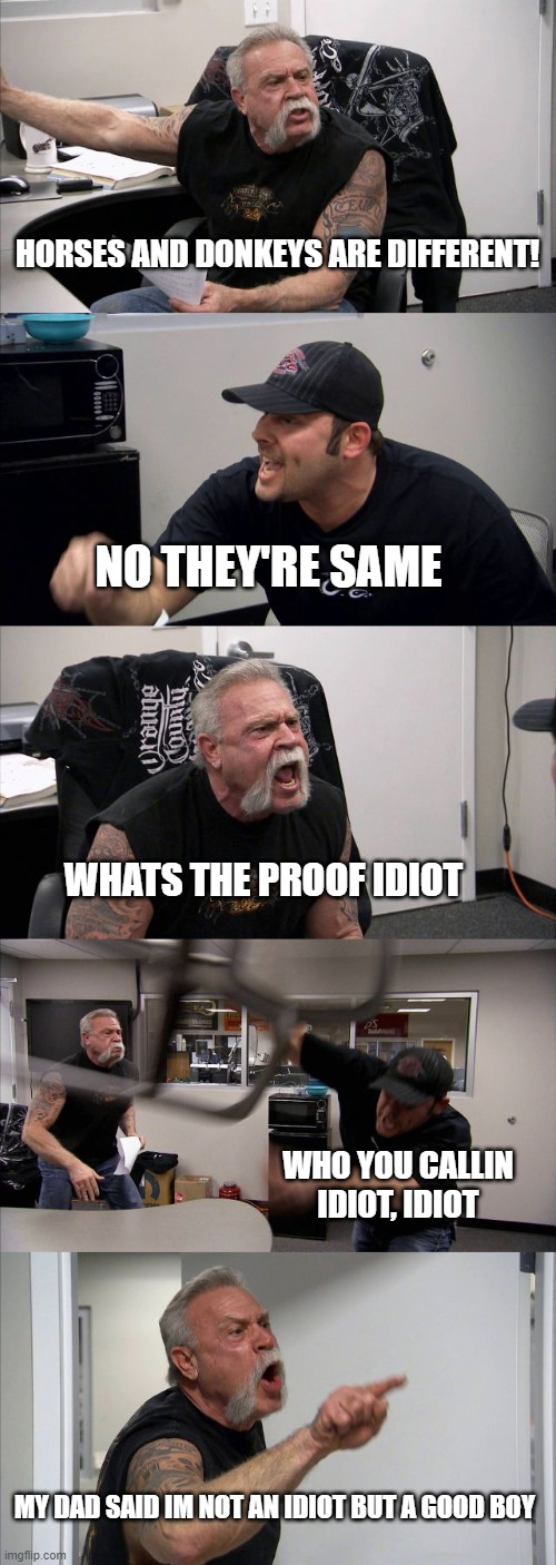 Donkeys vs horses | HORSES AND DONKEYS ARE DIFFERENT! NO THEY'RE SAME; WHATS THE PROOF IDIOT; WHO YOU CALLIN IDIOT, IDIOT; MY DAD SAID IM NOT AN IDIOT BUT A GOOD BOY | image tagged in memes,american chopper argument | made w/ Imgflip meme maker