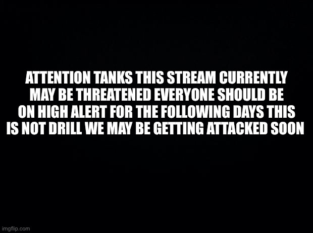 RED ALERT RAID MAY BE INBOUND | ATTENTION TANKS THIS STREAM CURRENTLY MAY BE THREATENED EVERYONE SHOULD BE ON HIGH ALERT FOR THE FOLLOWING DAYS THIS IS NOT DRILL WE MAY BE GETTING ATTACKED SOON | image tagged in black background | made w/ Imgflip meme maker