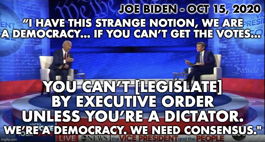 Joey Chiden, The Dicktator. | JOE BIDEN - OCT 15, 2020; “I HAVE THIS STRANGE NOTION, WE ARE
A DEMOCRACY… IF YOU CAN’T GET THE VOTES…; YOU CAN’T [LEGISLATE]
BY EXECUTIVE ORDER
UNLESS YOU’RE A DICTATOR. WE’RE A DEMOCRACY. WE NEED CONSENSUS." | image tagged in joe biden,dictator,executive orders | made w/ Imgflip meme maker