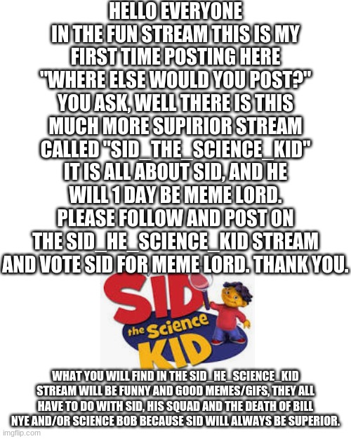 join sid | HELLO EVERYONE IN THE FUN STREAM THIS IS MY FIRST TIME POSTING HERE "WHERE ELSE WOULD YOU POST?" YOU ASK, WELL THERE IS THIS MUCH MORE SUPIRIOR STREAM CALLED "SID_THE_SCIENCE_KID" IT IS ALL ABOUT SID, AND HE WILL 1 DAY BE MEME LORD. PLEASE FOLLOW AND POST ON THE SID_HE_SCIENCE_KID STREAM AND VOTE SID FOR MEME LORD. THANK YOU. WHAT YOU WILL FIND IN THE SID_HE_SCIENCE_KID STREAM WILL BE FUNNY AND GOOD MEMES/GIFS, THEY ALL HAVE TO DO WITH SID, HIS SQUAD AND THE DEATH OF BILL NYE AND/OR SCIENCE BOB BECAUSE SID WILL ALWAYS BE SUPERIOR. | image tagged in memes,blank transparent square | made w/ Imgflip meme maker