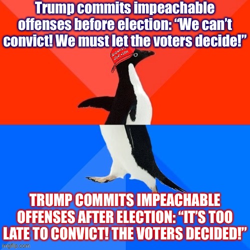 For Serious Conservatives, it is never the right time to convict Trump | Trump commits impeachable offenses before election: “We can’t convict! We must let the voters decide!”; TRUMP COMMITS IMPEACHABLE OFFENSES AFTER ELECTION: “IT’S TOO LATE TO CONVICT! THE VOTERS DECIDED!” | image tagged in socially awesome awkward penguin maga hat,conservative logic,conservative hypocrisy,trump impeachment,impeach trump,impeachment | made w/ Imgflip meme maker