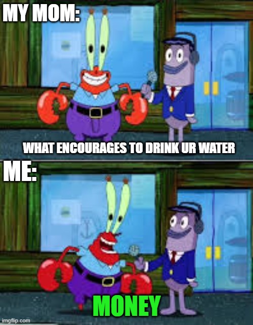 (Context) My mom is paying me a dollar every gallon i drink. | MY MOM:; WHAT ENCOURAGES TO DRINK UR WATER; ME:; MONEY | image tagged in mr krabs money,money | made w/ Imgflip meme maker