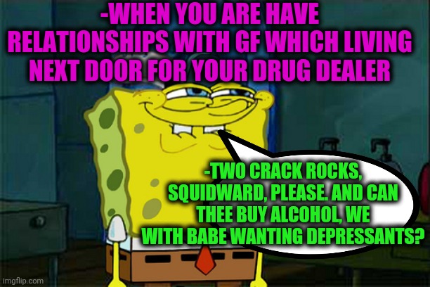 -Option of wickedness. | -WHEN YOU ARE HAVE RELATIONSHIPS WITH GF WHICH LIVING NEXT DOOR FOR YOUR DRUG DEALER; -TWO CRACK ROCKS, SQUIDWARD, PLEASE. AND CAN THEE BUY ALCOHOL, WE WITH BABE WANTING DEPRESSANTS? | image tagged in dont you squidward,sketchy drug dealer,vodka,sea,yuu buys a cookie,crackhead | made w/ Imgflip meme maker