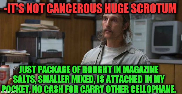 -Very massive. | -IT'S NOT CANCEROUS HUGE SCROTUM; JUST PACKAGE OF BOUGHT IN MAGAZINE SALTS, SMALLER MIXED, IS ATTACHED IN MY POCKET, NO CASH FOR CARRY OTHER CELLOPHANE. | image tagged in true detective,easter eggs,huge,time magazine person of the year,welcome to the salty spitoon,not sure if | made w/ Imgflip meme maker