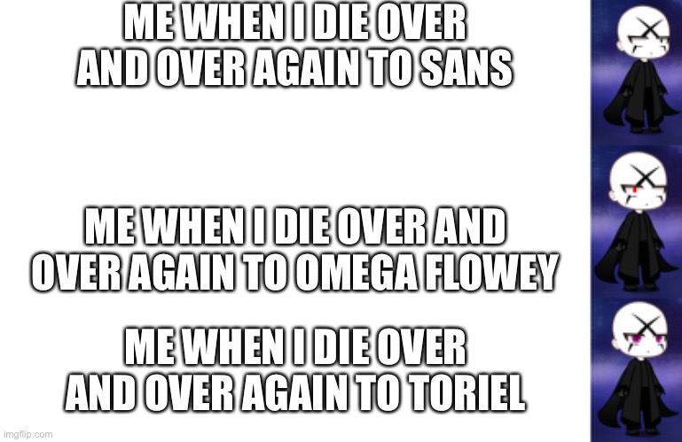 Btw im new here | ME WHEN I DIE OVER AND OVER AGAIN TO SANS; ME WHEN I DIE OVER AND OVER AGAIN TO OMEGA FLOWEY; ME WHEN I DIE OVER AND OVER AGAIN TO TORIEL | image tagged in blank white template | made w/ Imgflip meme maker