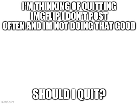 :( | I'M THINKING OF QUITTING IMGFLIP I DON'T POST OFTEN AND I'M NOT DOING THAT GOOD; SHOULD I QUIT? | image tagged in blank white template | made w/ Imgflip meme maker