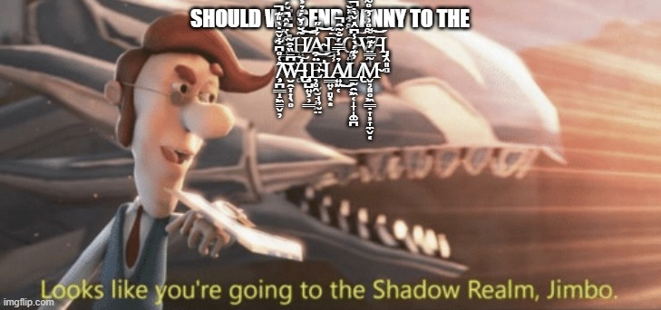 Looks like you’re going to the shadow realm jimbo | SHOULD WE SEND DANNY TO THE Ș̴̢͇̯̹͔͕̊̀̈́̂͆̄͂́͋͘ΙH̸͍̞̦͉̥͚͂̆̓̆́̇̉͐͆͋̚̚͠͝Á̴̡̢̯͙̝̣͉̗͎̰̮̘͍̰̤̍̋͝D̵̘̹̈̌Ǫ̴͍̗͗͌͋̽̆̀̈́̏̾̈́̂͠W̵̥͉͈͌̊͗̓̃̊͌̏͐̀̂͝Ι̡̟̭͈̻ ̸̧̧͕̪͇̝͖̳̬̦̂͑̊͆͋̌̃̇̀̎͊̚͠W̶̢̛̮̯̞͎̖̥͆̄̏͒͂͠Ι̡̥̺͍͕̹͇Ë̴̛̦̥̭͒͝Ι͇͍̣̻͔͙Ả̸͍͖̜̾̿̃́̐͂̑̚͜Ḻ̸̢̰̯͖̜̩̞̝͚̪̓͊́̀̾͆̂̇̌̀̇̚M̴̬̦͈̥͖͇̣͎͕͎̼̬͔͂̿̈́͊̃ | image tagged in looks like you re going to the shadow realm jimbo | made w/ Imgflip meme maker