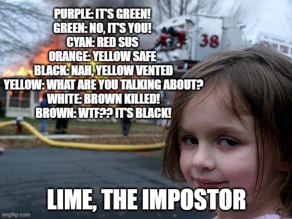 Among Us in a nutshell | PURPLE: IT'S GREEN! 
GREEN: NO, IT'S YOU! 
CYAN: RED SUS 
ORANGE: YELLOW SAFE 
BLACK: NAH, YELLOW VENTED
YELLOW: WHAT ARE YOU TALKING ABOUT?
WHITE: BROWN KILLED!
BROWN: WTF?? IT'S BLACK! LIME, THE IMPOSTOR | image tagged in memes,disaster girl | made w/ Imgflip meme maker