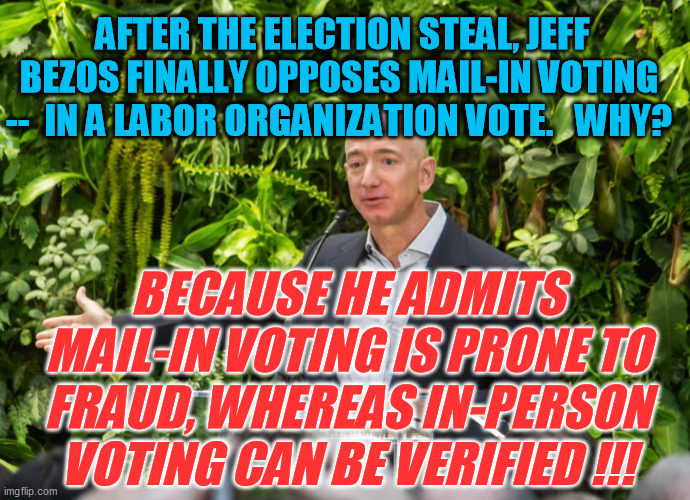 Even with an initially-controlled MSM, you can't sit on the facts forever | AFTER THE ELECTION STEAL, JEFF BEZOS FINALLY OPPOSES MAIL-IN VOTING  --  IN A LABOR ORGANIZATION VOTE.   WHY? BECAUSE HE ADMITS MAIL-IN VOTING IS PRONE TO FRAUD, WHEREAS IN-PERSON VOTING CAN BE VERIFIED !!! | image tagged in election fraud,trump 2020,mail-in ballots,democrats | made w/ Imgflip meme maker